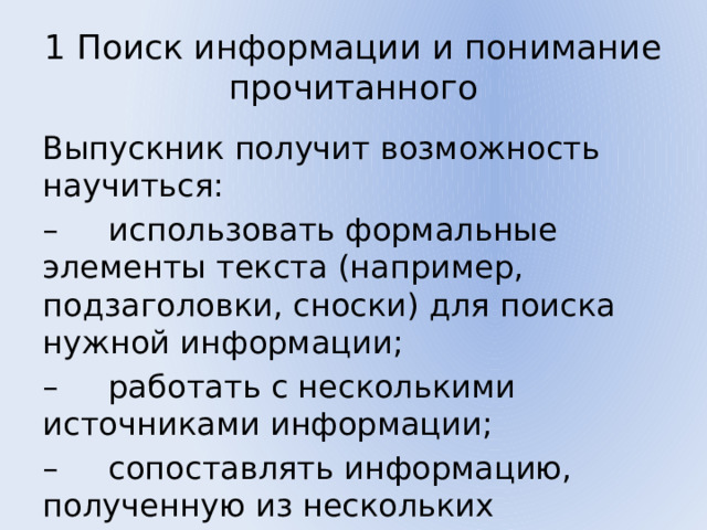 1 Поиск информации и понимание прочитанного Выпускник получит возможность научиться: – использовать формальные элементы текста (например, подзаголовки, сноски) для поиска нужной информации; – работать с несколькими источниками информации; – сопоставлять информацию, полученную из нескольких источников. 