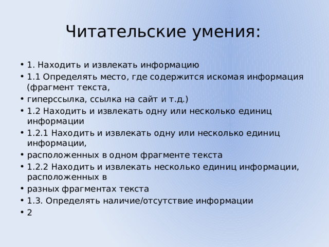 Читательские умения: 1. Находить и извлекать информацию 1.1 Определять место, где содержится искомая информация (фрагмент текста, гиперссылка, ссылка на сайт и т.д.) 1.2 Находить и извлекать одну или несколько единиц информации 1.2.1 Находить и извлекать одну или несколько единиц информации, расположенных в одном фрагменте текста 1.2.2 Находить и извлекать несколько единиц информации, расположенных в разных фрагментах текста 1.3. Определять наличие/отсутствие информации 2 