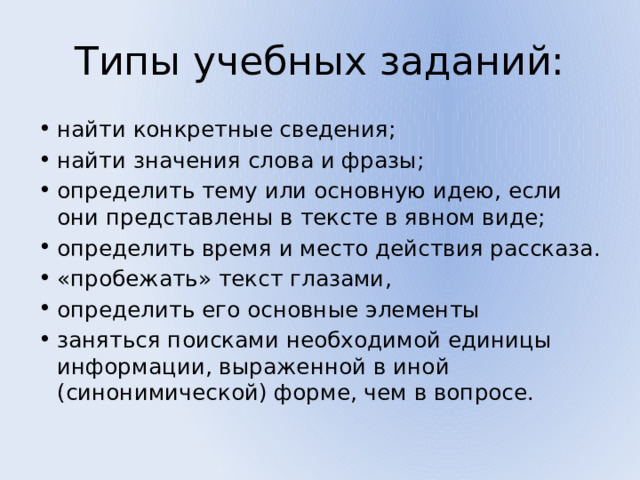 Типы учебных заданий: найти конкретные сведения; найти значения слова и фразы; определить тему или основную идею, если они представлены в тексте в явном виде; определить время и место действия рассказа. «пробежать» текст глазами, определить его основные элементы заняться поисками необходимой единицы информации, выраженной в иной (синонимической) форме, чем в вопросе.  