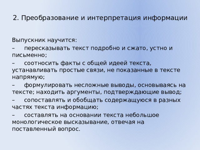 2. Преобразование и интерпретация информации   Выпускник научится: – пересказывать текст подробно и сжато, устно и письменно; – соотносить факты с общей идеей текста, устанавливать простые связи, не показанные в тексте напрямую; – формулировать несложные выводы, основываясь на тексте; находить аргументы, подтверждающие вывод; – сопоставлять и обобщать содержащуюся в разных частях текста информацию; – составлять на основании текста небольшое монологическое высказывание, отвечая на поставленный вопрос. 