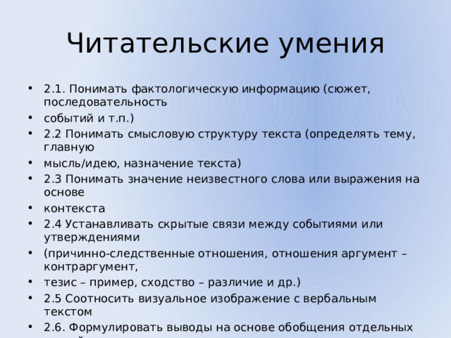 Читательские умения 2.1. Понимать фактологическую информацию (сюжет, последовательность событий и т.п.) 2.2 Понимать смысловую структуру текста (определять тему, главную мысль/идею, назначение текста) 2.3 Понимать значение неизвестного слова или выражения на основе контекста 2.4 Устанавливать скрытые связи между событиями или утверждениями (причинно-следственные отношения, отношения аргумент – контраргумент, тезис – пример, сходство – различие и др.) 2.5 Соотносить визуальное изображение с вербальным текстом 2.6. Формулировать выводы на основе обобщения отдельных частей текста 2.7 Понимать чувства, мотивы, характеры героев 2.8 Понимать концептуальную информацию (авторскую позицию, коммуникативное намерение) 