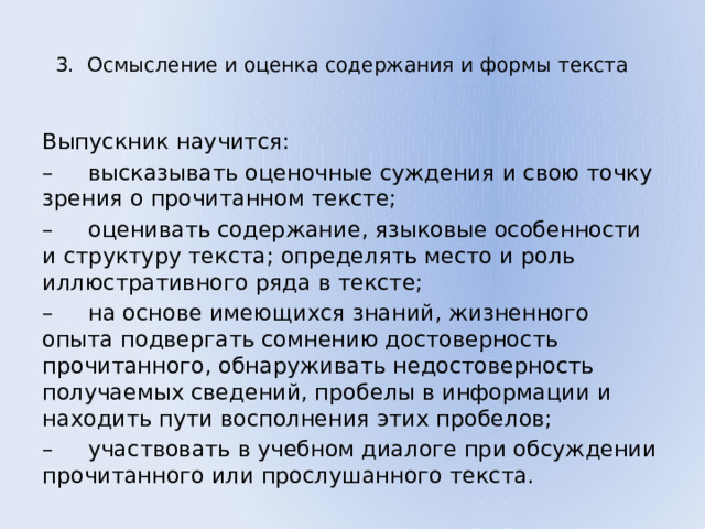 3. Осмысление и оценка содержания и формы текста   Выпускник научится: – высказывать оценочные суждения и свою точку зрения о прочитанном тексте; – оценивать содержание, языковые особенности и структуру текста; определять место и роль иллюстративного ряда в тексте; – на основе имеющихся знаний, жизненного опыта подвергать сомнению достоверность прочитанного, обнаруживать недостоверность получаемых сведений, пробелы в информации и находить пути восполнения этих пробелов; – участвовать в учебном диалоге при обсуждении прочитанного или прослушанного текста. 