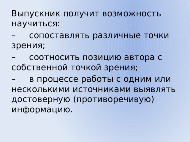 Выпускник получит возможность научиться: – сопоставлять различные точки зрения; – соотносить позицию автора с собственной точкой зрения; – в процессе работы с одним или несколькими источниками выявлять достоверную (противоречивую) информацию. 