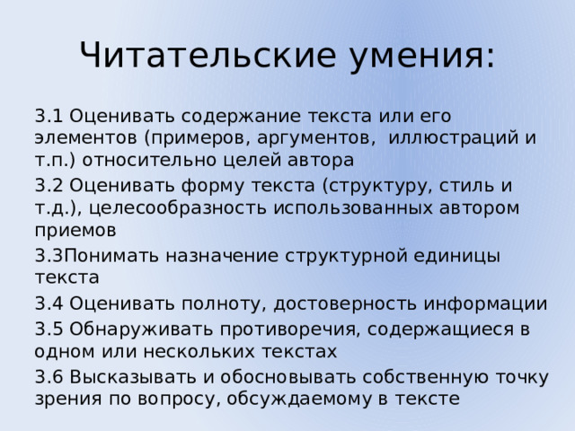 Читательские умения: 3.1 Оценивать содержание текста или его элементов (примеров, аргументов, иллюстраций и т.п.) относительно целей автора 3.2 Оценивать форму текста (структуру, стиль и т.д.), целесообразность использованных автором приемов 3.3Понимать назначение структурной единицы текста 3.4 Оценивать полноту, достоверность информации 3.5 Обнаруживать противоречия, содержащиеся в одном или нескольких текстах 3.6 Высказывать и обосновывать собственную точку зрения по вопросу, обсуждаемому в тексте 