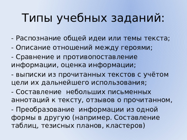 Типы учебных заданий: - Распознание общей идеи или темы текста; - Описание отношений между героями; - Сравнение и противопоставление информации, оценка информации; - выписки из прочитанных текстов с учётом цели их дальнейшего использования; - Составление небольших письменных аннотаций к тексту, отзывов о прочитанном, - Преобразование информации из одной формы в другую (например. Составление таблиц, тезисных планов, кластеров) 