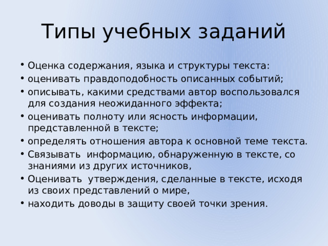 Типы учебных заданий Оценка содержания, языка и структуры текста: оценивать правдоподобность описанных событий; описывать, какими средствами автор воспользовался для создания неожиданного эффекта; оценивать полноту или ясность информации, представленной в тексте; определять отношения автора к основной теме текста. Связывать информацию, обнаруженную в тексте, со знаниями из других источников, Оценивать утверждения, сделанные в тексте, исходя из своих представлений о мире, находить доводы в защиту своей точки зрения. 