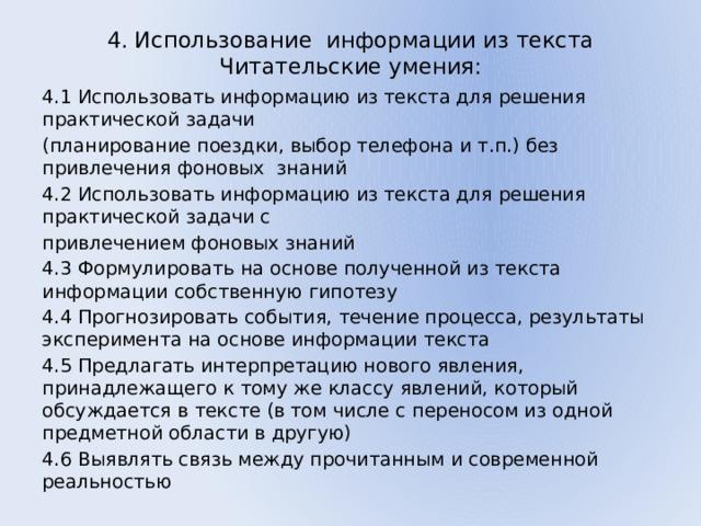 4. Использование информации из текста  Читательские умения:   4.1 Использовать информацию из текста для решения практической задачи (планирование поездки, выбор телефона и т.п.) без привлечения фоновых знаний 4.2 Использовать информацию из текста для решения практической задачи с привлечением фоновых знаний 4.3 Формулировать на основе полученной из текста информации собственную гипотезу 4.4 Прогнозировать события, течение процесса, результаты эксперимента на основе информации текста 4.5 Предлагать интерпретацию нового явления, принадлежащего к тому же классу явлений, который обсуждается в тексте (в том числе с переносом из одной предметной области в другую) 4.6 Выявлять связь между прочитанным и современной реальностью 