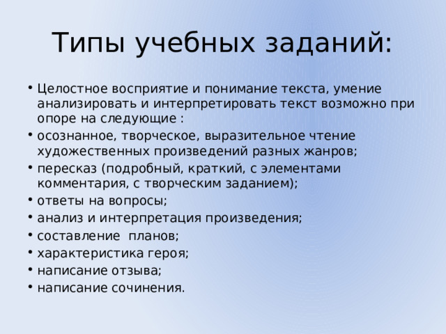 Типы учебных заданий: Целостное восприятие и понимание текста, умение анализировать и интерпретировать текст возможно при опоре на следующие : осознанное, творческое, выразительное чтение художественных произведений разных жанров; пересказ (подробный, краткий, с элементами комментария, с творческим заданием); ответы на вопросы; анализ и интерпретация произведения; составление планов; характеристика героя; написание отзыва; написание сочинения. 