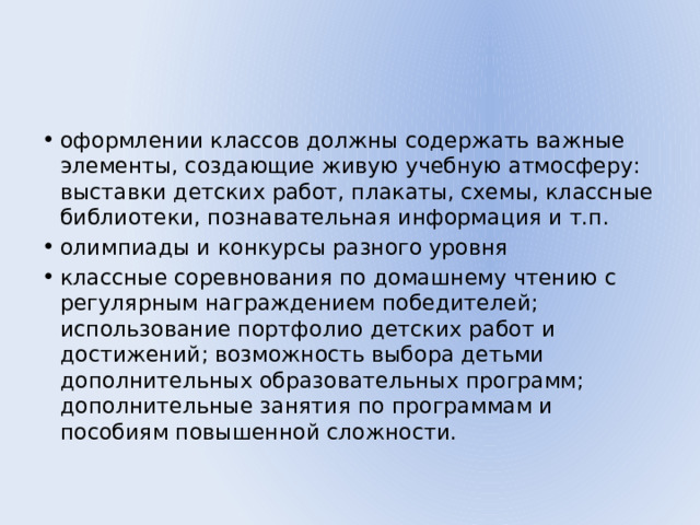 оформлении классов должны содержать важные элементы, создающие живую учебную атмосферу: выставки детских работ, плакаты, схемы, классные библиотеки, познавательная информация и т.п. олимпиады и конкурсы разного уровня классные соревнования по домашнему чтению с регулярным награждением победителей; использование портфолио детских работ и достижений; возможность выбора детьми дополнительных образовательных программ; дополнительные занятия по программам и пособиям повышенной сложности. 