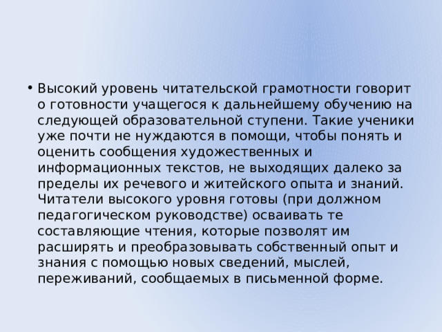 Высокий уровень читательской грамотности говорит о готовности учащегося к дальнейшему обучению на следующей образовательной ступени. Такие ученики уже почти не нуждаются в помощи, чтобы понять и оценить сообщения художественных и информационных текстов, не выходящих далеко за пределы их речевого и житейского опыта и знаний. Читатели высокого уровня готовы (при должном педагогическом руководстве) осваивать те составляющие чтения, которые позволят им расширять и преобразовывать собственный опыт и знания с помощью новых сведений, мыслей, переживаний, сообщаемых в письменной форме. 