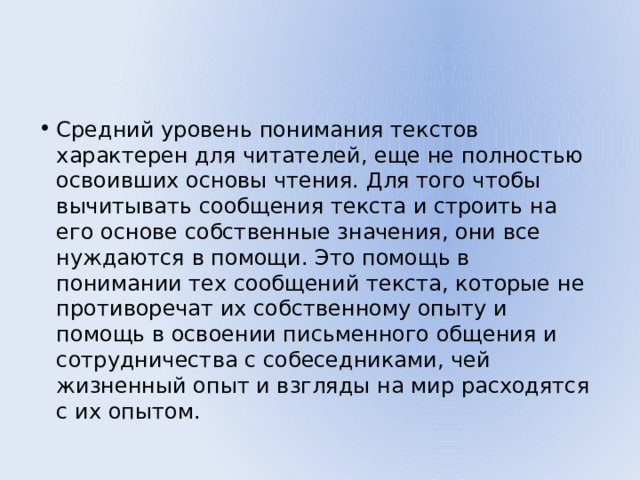 Средний уровень понимания текстов характерен для читателей, еще не полностью освоивших основы чтения. Для того чтобы вычитывать сообщения текста и строить на его основе собственные значения, они все нуждаются в помощи. Это помощь в понимании тех сообщений текста, которые не противоречат их собственному опыту и помощь в освоении письменного общения и сотрудничества с собеседниками, чей жизненный опыт и взгляды на мир расходятся с их опытом. 