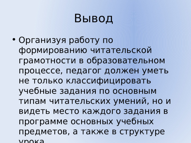 Вывод Организуя работу по формированию читательской грамотности в образовательном процессе, педагог должен уметь не только классифицировать учебные задания по основным типам читательских умений, но и видеть место каждого задания в программе основных учебных предметов, а также в структуре урока. 