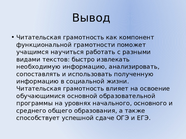 Вывод Читательская грамотность как компонент функциональной грамотности поможет учащимся научиться работать с разными видами текстов: быстро извлекать необходимую информацию, анализировать, сопоставлять и использовать полученную информацию в социальной жизни. Читательская грамотность влияет на освоение обучающимися основной образовательной программы на уровнях начального, основного и среднего общего образования, а также способствует успешной сдаче ОГЭ и ЕГЭ. 