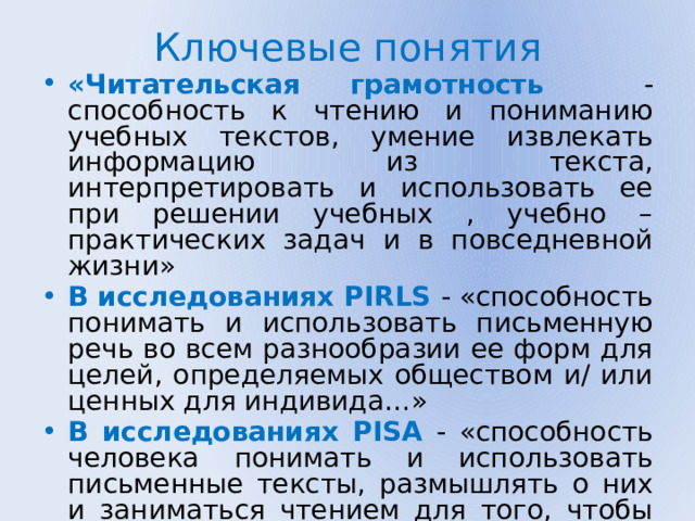 Ключевые понятия «Читательская грамотность - способность к чтению и пониманию учебных текстов, умение извлекать информацию из текста, интерпретировать и использовать ее при решении учебных , учебно – практических задач и в повседневной жизни» В исследованиях PIRLS - «способность понимать и использовать письменную речь во всем разнообразии ее форм для целей, определяемых обществом и/ или ценных для индивида…» В исследованиях PISA - «способность человека понимать и использовать письменные тексты, размышлять о них и заниматься чтением для того, чтобы достигать своих целей, расширять свои знания и возможности, участвовать в социальной жизни»  