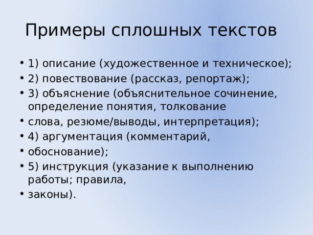 Примеры сплошных текстов 1) описание (художественное и техническое); 2) повествование (рассказ, репортаж); 3) объяснение (объяснительное сочинение, определение понятия, толкование слова, резюме/выводы, интерпретация); 4) аргументация (комментарий, обоснование); 5) инструкция (указание к выполнению работы; правила, законы). 