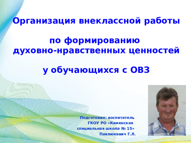 Организация внеклассной работы  по формированию  духовно-нравственных ценностей  у обучающихся с ОВЗ Подготовил: воспитатель ГКОУ РО «Каменская специальная школа № 15» Павлюкевич Г.Л. 