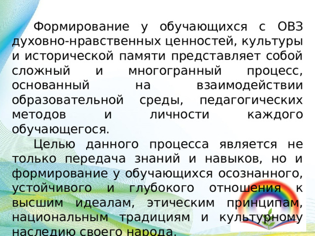 Формирование у обучающихся с ОВЗ духовно-нравственных ценностей, культуры и исторической памяти представляет собой сложный и многогранный процесс, основанный на взаимодействии образовательной среды, педагогических методов и личности каждого обучающегося. Целью данного процесса является не только передача знаний и навыков, но и формирование у обучающихся осознанного, устойчивого и глубокого отношения к высшим идеалам, этическим принципам, национальным традициям и культурному наследию своего народа. 