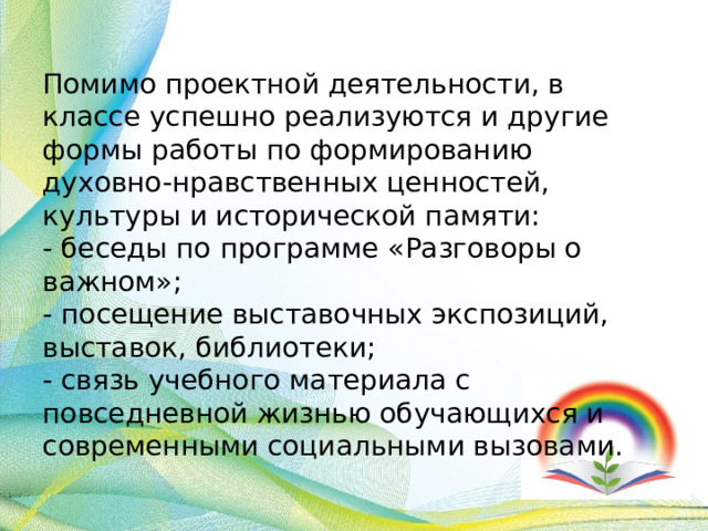 Помимо проектной деятельности, в классе успешно реализуются и другие формы работы по формированию духовно-нравственных ценностей, культуры и исторической памяти:  - беседы по программе «Разговоры о важном»;  - посещение выставочных экспозиций, выставок, библиотеки;  - связь учебного материала с повседневной жизнью обучающихся и современными социальными вызовами. 