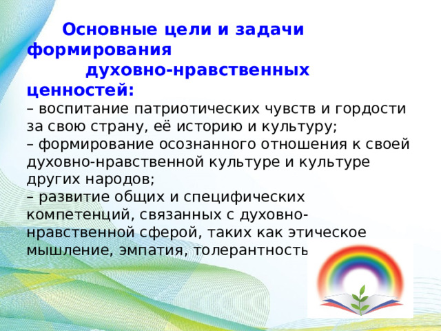  Основные цели и задачи формирования  духовно-нравственных ценностей:  – воспитание патриотических чувств и гордости за свою страну, её историю и культуру;  – формирование осознанного отношения к своей духовно-нравственной культуре и культуре других народов;  – развитие общих и специфических компетенций, связанных с духовно-нравственной сферой, таких как этическое мышление, эмпатия, толерантность и др.     