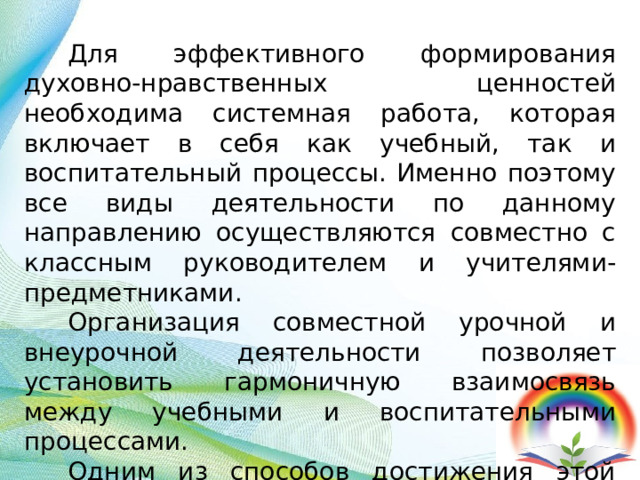 Для эффективного формирования духовно-нравственных ценностей необходима системная работа, которая включает в себя как учебный, так и воспитательный процессы. Именно поэтому все виды деятельности по данному направлению осуществляются совместно с классным руководителем и учителями-предметниками. Организация совместной урочной и внеурочной деятельности позволяет установить гармоничную взаимосвязь между учебными и воспитательными процессами. Одним из способов достижения этой взаимосвязи является использование проектно-исследовательской деятельности. 