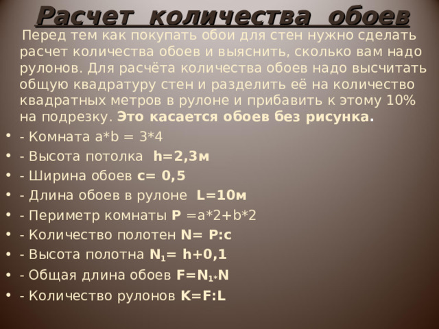 Расчет количества обоев  Перед тем как покупать обои для стен нужно сделать расчет количества обоев и выяснить, сколько вам надо рулонов. Для расчёта количества обоев надо высчитать общую квадратуру стен и разделить её на количество квадратных метров в рулоне и прибавить к этому 10% на подрезку. Это касается обоев без рисунка . - Комната a*b = 3*4 - Высота потолка h =2,3м - Ширина обоев c = 0,5 - Длина обоев в рулоне  L =10м - Периметр комнаты Р = a *2+ b *2 - Количество полотен N = P : c  - Высота полотна N 1 = h +0,1 - Общая длина обоев F = N 1* N  - Количество рулонов K = F : L 