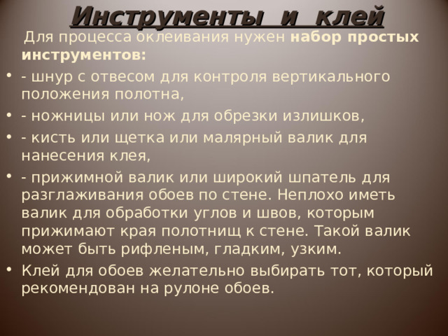 Инструменты и клей  Для процесса оклеивания нужен набор простых инструментов: - шнур с отвесом для контроля вертикального положения полотна, - ножницы или нож для обрезки излишков, - кисть или щетка или малярный валик для нанесения клея, - прижимной валик или широкий шпатель для разглаживания обоев по стене. Неплохо иметь валик для обработки углов и швов, которым прижимают края полотнищ к стене. Такой валик может быть рифленым, гладким, узким.  Клей для обоев желательно выбирать тот, который рекомендован на рулоне обоев. 