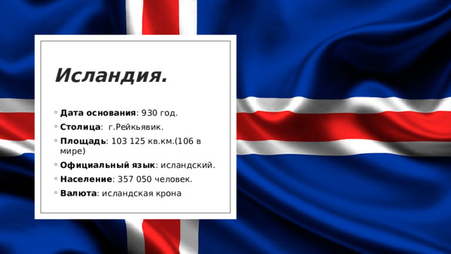Исландия. Дата основания : 930 год. Столица :  г.Рейкьявик. Площадь : 103 125 кв.км.(106 в мире) Официальный язык : исландский. Население : 357 050 человек. Валюта : исландская крона 