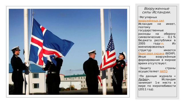 Вооруженные силы Исландии. Регулярных вооружённых сил Исландия не имеет, поэтому государственные расходы на оборону символические — 0,1 % бюджета республики в 2005 году [15] . Из военизированных структур имеется береговая охрана (БОХР). Иные вооружённые формирования в мирное время отсутствуют. Защиту страны осуществляет НАТО По данным журнала « Forbes », Исландия занимает 1-е место в мире по миролюбивости (2011 год). 