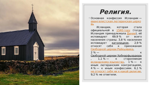 Религия. Основная конфессия Исландии — евангелистская лютеранская церковь Исландии, которая стала официальной в 1540 году (тогда Исландия принадлежала Дании ), её исповедуют 69,9 % от всего населения страны. 3,8 % населения исповедует католицизм , 2,9 % относят себя к прихожанам Свободной церкви Рейкьявика , 2 % — к Свободной церкви Хабнарфьордюра , 1,1 % — к сторонникам исландскому язычеству , 1 % — к иным лютеранским конгрегациям, 4 % — к иным конфессиям. 6,1 % не относят себя ни к какой религии , 9,2 % не ответили. 