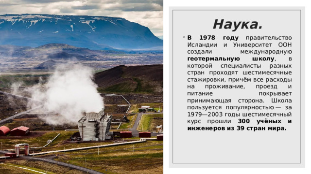 Наука. В 1978 году правительство Исландии и Университет ООН создали международную геотермальную школу , в которой специалисты разных стран проходят шестимесячные стажировки, причём все расходы на проживание, проезд и питание покрывает принимающая сторона. Школа пользуется популярностью — за 1979—2003 годы шестимесячный курс прошли 300 учёных и инженеров из 39 стран мира. 