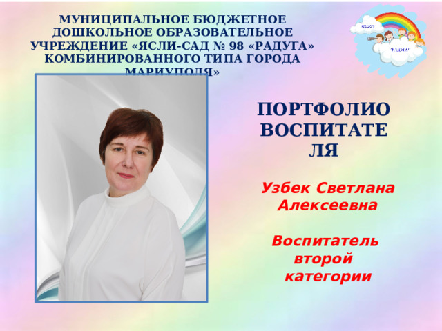 МУНИЦИПАЛЬНОЕ БЮДЖЕТНОЕ ДОШКОЛЬНОЕ ОБРАЗОВАТЕЛЬНОЕ УЧРЕЖДЕНИЕ «ЯСЛИ-САД № 98 «РАДУГА» КОМБИНИРОВАННОГО ТИПА ГОРОДА МАРИУПОЛЯ» ПОРТФОЛИО ВОСПИТАТЕЛЯ Узбек Светлана Алексеевна  Воспитатель второй категории 