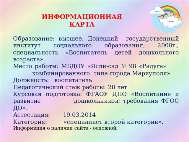ИНФОРМАЦИОННАЯ КАРТА Образование: высшее, Донецкий государственный институт социального образования, 2000г., специальность «Воспитатель детей дошкольного возраста» Место работы: МБДОУ «Ясли-сад № 98 «Радуга»     комбинированного типа города Мариуполя» Должность: воспитатель Педагогический стаж работы: 28 лет Курсовая подготовка: ФГАОУ ДПО «Воспитание и развитие    дошкольников: требования ФГОС ДО». Аттестация: 19.03.2014 Категория: «специалист второй категории». Информация о наличии сайта - основной: 