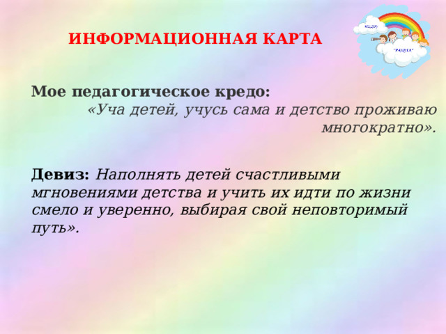 ИНФОРМАЦИОННАЯ КАРТА Мое педагогическое кредо: «Уча детей, учусь сама и детство проживаю многократно».   Девиз:  Наполнять детей счастливыми мгновениями детства и учить их идти по жизни смело и уверенно, выбирая свой неповторимый путь». 