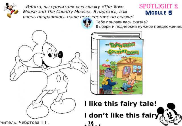  -Ребята, вы прочитали всю сказку «The Town Mouse and The Country Mouse». Я надеюсь, вам очень понравилось наше путешествие по сказке! Тебе понравилась сказка? Выбери и подчеркни нужное предложение. I like this fairy tale! I don’t like this fairy tale! Учитель: Чеботова Т.Г. 16 