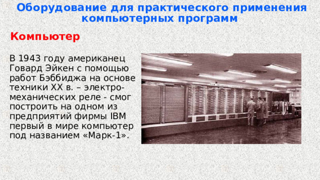 Оборудование для практического применения компьютерных программ   Компьютер  В 1943 году американец Говард Эйкен с помощью работ Бэббиджа на основе техники XX в. – электро-механических реле - смог построить на одном из предприятий фирмы IBM первый в мире компьютер под названием «Марк-1». 