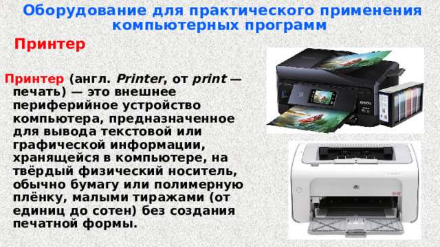 Оборудование для практического применения компьютерных программ   Принтер  Принтер (англ.  Printer , от print  — печать) — это внешнее периферийное устройство компьютера, предназначенное для вывода текстовой или графической информации, хранящейся в компьютере, на твёрдый физический носитель, обычно бумагу или полимерную плёнку, малыми тиражами (от единиц до сотен) без создания печатной формы. 