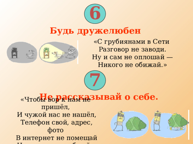 6 Будь дружелюбен  «С грубиянами в Сети  Разговор не заводи.  Ну и сам не оплошай —  Никого не обижай.» 7 Не рассказывай о себе.  «Чтобы вор к нам не пришёл,  И чужой нас не нашёл,  Телефон свой, адрес, фото  В интернет не помещай  И другим не сообщай.» 