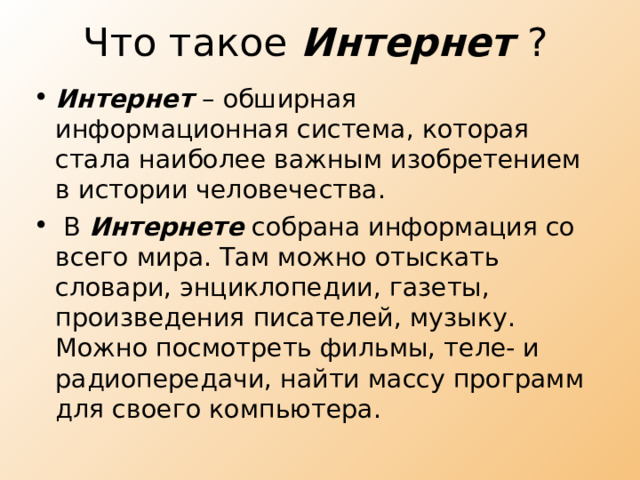 Что такое Интернет ? Интернет – обширная информационная система, которая стала наиболее важным изобретением в истории человечества.  В Интернете собрана информация со всего мира. Там можно отыскать словари, энциклопедии, газеты, произведения писателей, музыку. Можно посмотреть фильмы, теле- и радиопередачи, найти массу программ для своего компьютера. 