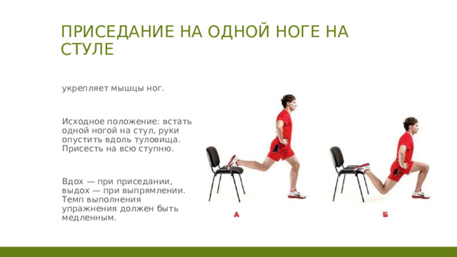 Приседание на одной ноге на стуле укрепляет мышцы ног. Исходное положение: встать одной ногой на стул, руки опустить вдоль туловища. Присесть на всю ступню. Вдох — при приседании, выдох — при выпрямлении. Темп выполнения упражнения должен быть медленным. 1 