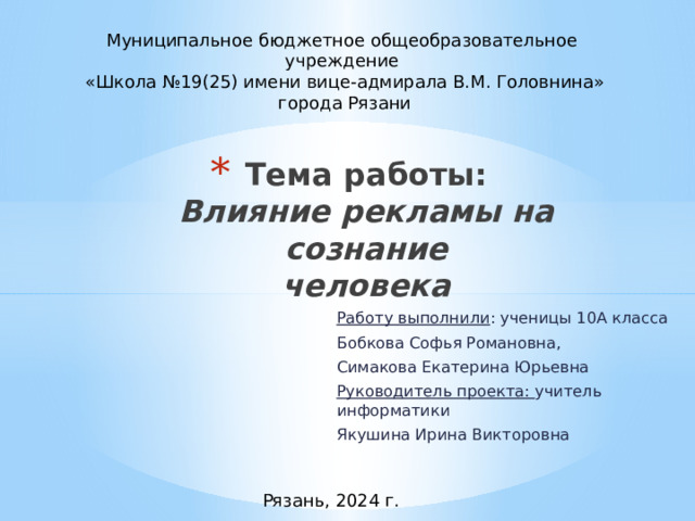 Муниципальное бюджетное общеобразовательное учреждение  «Школа №19(25) имени вице-адмирала В.М. Головнина»  города Рязани Тема работы:  Влияние рекламы на сознание  человека   Работу выполнили : ученицы 10А класса Бобкова Софья Романовна, Симакова Екатерина Юрьевна Руководитель проекта: учитель информатики Якушина Ирина Викторовна Рязань, 2024 г. 