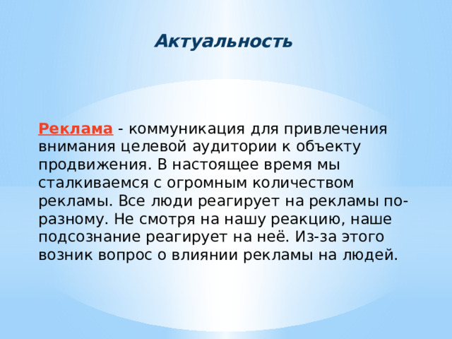 Актуальность Реклама - коммуникация для привлечения внимания целевой аудитории к объекту продвижения. В настоящее время мы сталкиваемся с огромным количеством рекламы. Все люди реагирует на рекламы по-разному. Не смотря на нашу реакцию, наше подсознание реагирует на неё. Из-за этого возник вопрос о влиянии рекламы на людей. 