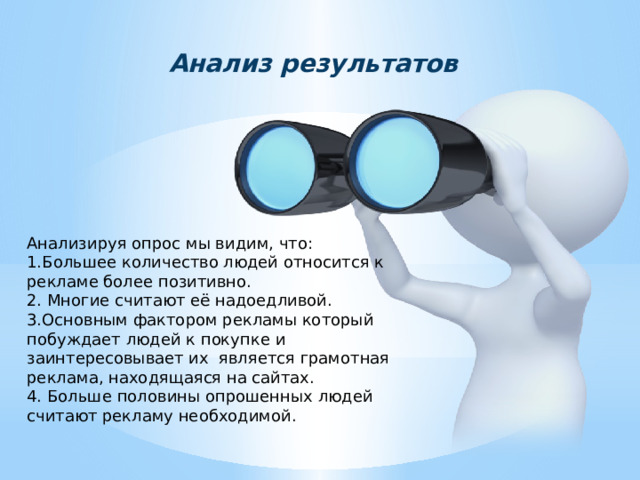 Анализ результатов Анализируя опрос мы видим, что: 1.Большее количество людей относится к рекламе более позитивно. 2. Многие считают её надоедливой. 3.Основным фактором рекламы который побуждает людей к покупке и заинтересовывает их является грамотная реклама, находящаяся на сайтах. 4. Больше половины опрошенных людей считают рекламу необходимой. 