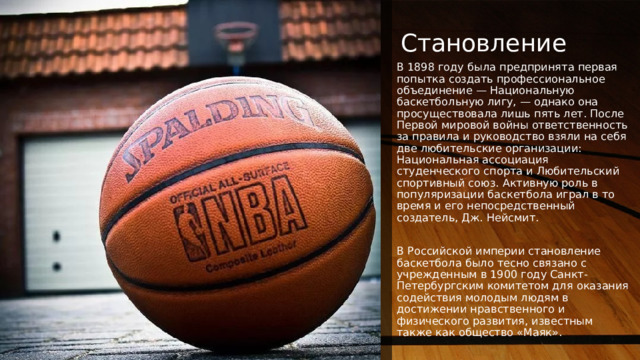 NOTE: To change images on this slide, select a picture and delete it. Then click the Insert Picture icon in the placeholder to insert your own image. Становление В 1898 году была предпринята первая попытка создать профессиональное объединение — Национальную баскетбольную лигу, — однако она просуществовала лишь пять лет. После Первой мировой войны ответственность за правила и руководство взяли на себя две любительские организации: Национальная ассоциация студенческого спорта и Любительский спортивный союз. Активную роль в популяризации баскетбола играл в то время и его непосредственный создатель, Дж. Нейсмит. В Российской империи становление баскетбола было тесно связано с учрежденным в 1900 году Санкт-Петербургским комитетом для оказания содействия молодым людям в достижении нравственного и физического развития, известным также как общество «Маяк». 1 