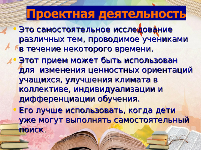 Это самостоятельное исследование различных тем, проводимое учениками в течение некоторого времени. Этот прием может быть использован для изменения ценностных ориентаций учащихся, улучшения климата в коллективе, индивидуализации и дифференциации обучения. Его лучше использовать, когда дети уже могут выполнять самостоятельный поиск . 