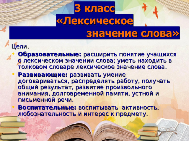 Цели. Образовательные:  расширить понятие учащихся о лексическом значении слова; уметь находить в толковом словаре лексическое значение слова. Развивающие:  развивать умение договариваться, распределять работу, получать общий результат, развитие произвольного внимания, долговременной памяти, устной и письменной речи. Воспитательные:  воспитывать  активность, любознательность и интерес к предмету. 