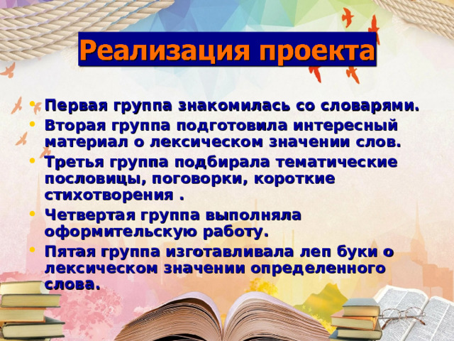 Первая группа знакомилась со словарями. Вторая группа подготовила интересный материал о лексическом значении слов. Третья группа подбирала тематические пословицы, поговорки, короткие стихотворения . Четвертая группа выполняла оформительскую работу. Пятая группа изготавливала леп буки о лексическом значении определенного слова.  