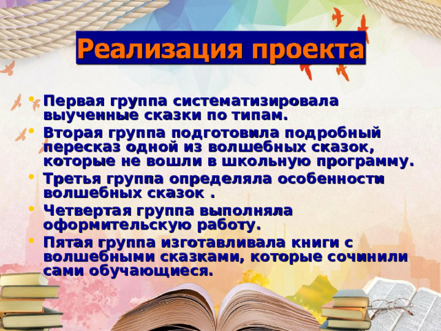 Первая группа систематизировала выученные сказки по типам. Вторая группа подготовила подробный пересказ одной из волшебных сказок, которые не вошли в школьную программу. Третья группа определяла особенности волшебных сказок . Четвертая группа выполняла оформительскую работу. Пятая группа изготавливала книги с волшебными сказками, которые сочинили сами обучающиеся.   