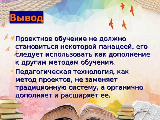 Проектное обучение не должно становиться некоторой панацеей, его следует использовать как дополнение к другим методам обучения. Педагогическая технология, как метод проектов, не заменяет традиционную систему, а органично дополняет и расширяет ее.     