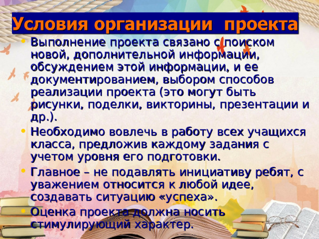 Выполнение проекта связано с поиском новой, дополнительной информации, обсуждением этой информации, и ее документированием, выбором способов реализации проекта (это могут быть рисунки, поделки, викторины, презентации и др.). Необходимо вовлечь в работу всех учащихся класса, предложив каждому задания с учетом уровня его подготовки. Главное – не подавлять инициативу ребят, с уважением относится к любой идее, создавать ситуацию «успеха». Оценка проекта должна носить стимулирующий характер. 