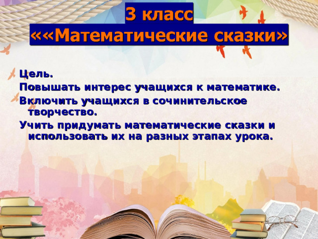 Цель. Повышать интерес учащихся к математике. Включить учащихся в сочинительское творчество. Учить придумать математические сказки и использовать их на разных этапах урока. 